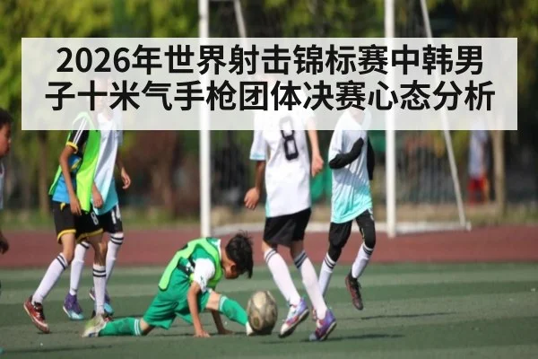 2026年世界射击锦标赛中韩男子十米气手枪团体决赛心态分析